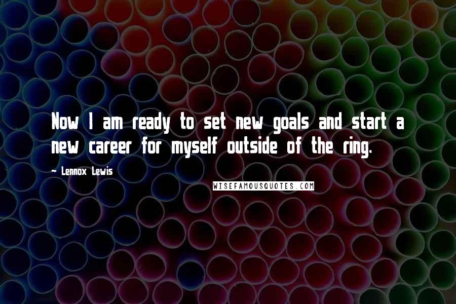 Lennox Lewis Quotes: Now I am ready to set new goals and start a new career for myself outside of the ring.