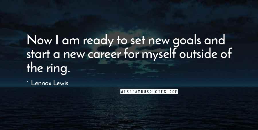 Lennox Lewis Quotes: Now I am ready to set new goals and start a new career for myself outside of the ring.