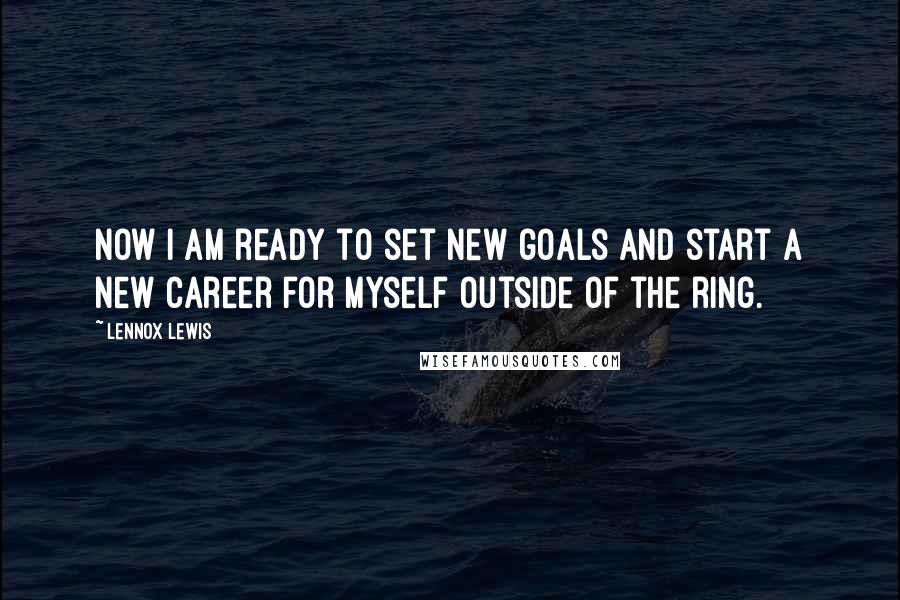 Lennox Lewis Quotes: Now I am ready to set new goals and start a new career for myself outside of the ring.