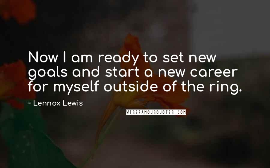 Lennox Lewis Quotes: Now I am ready to set new goals and start a new career for myself outside of the ring.