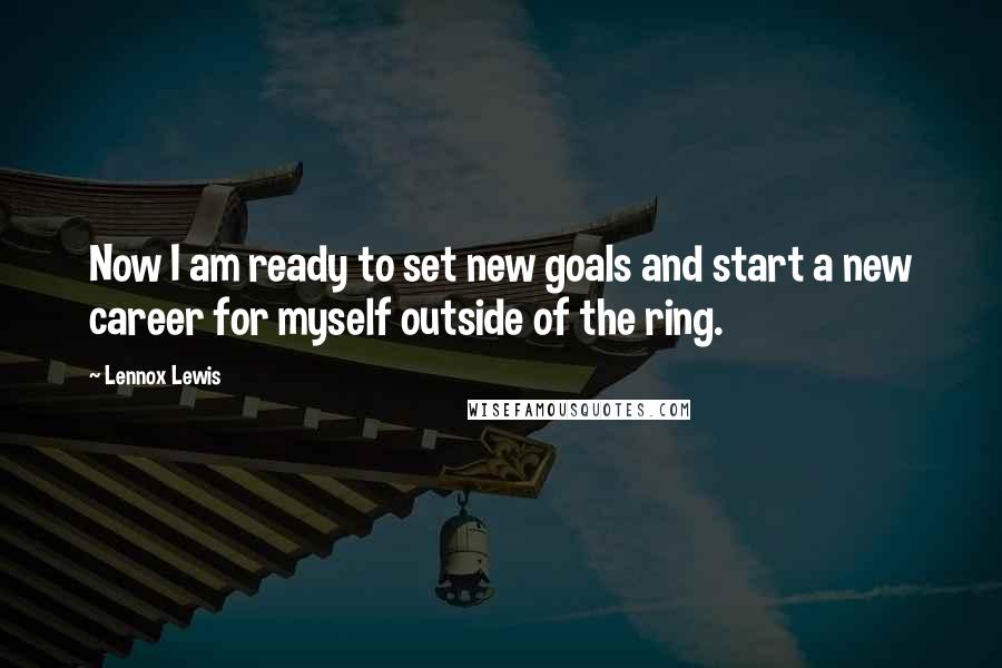 Lennox Lewis Quotes: Now I am ready to set new goals and start a new career for myself outside of the ring.