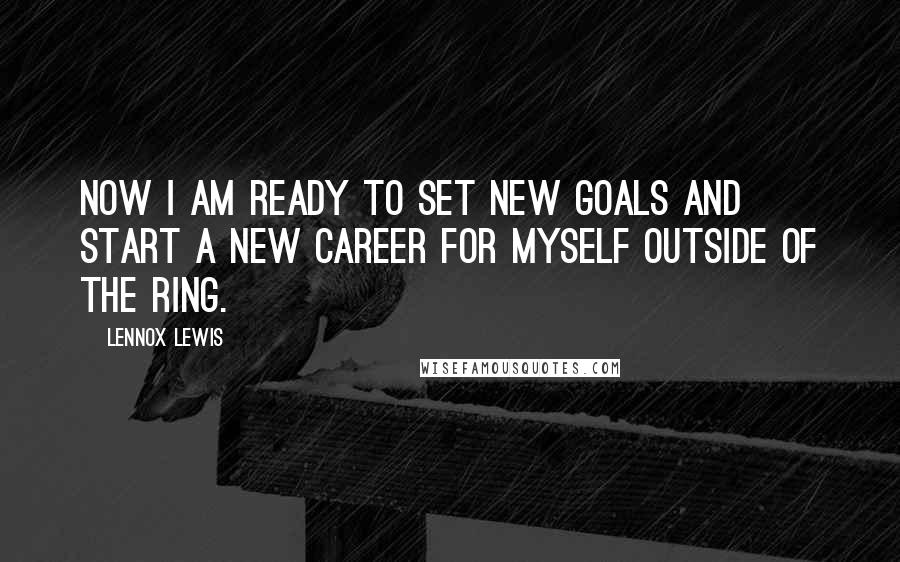 Lennox Lewis Quotes: Now I am ready to set new goals and start a new career for myself outside of the ring.
