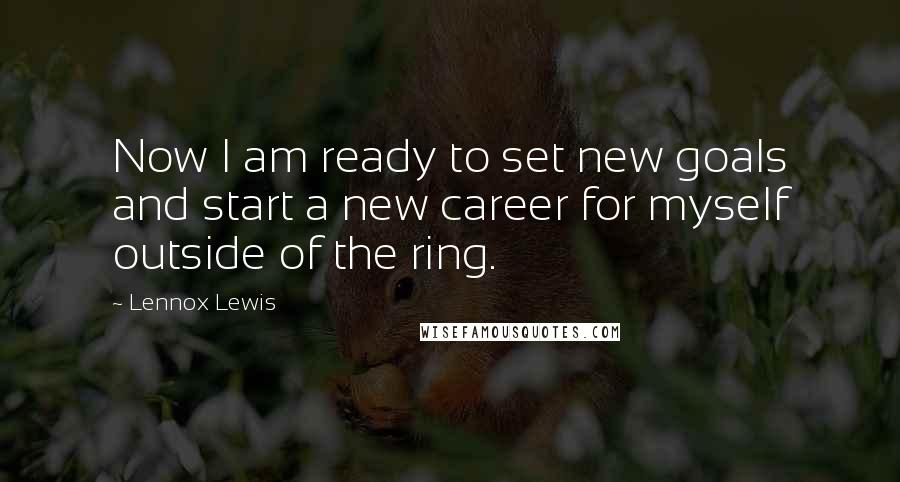 Lennox Lewis Quotes: Now I am ready to set new goals and start a new career for myself outside of the ring.