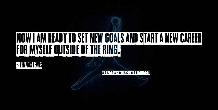 Lennox Lewis Quotes: Now I am ready to set new goals and start a new career for myself outside of the ring.