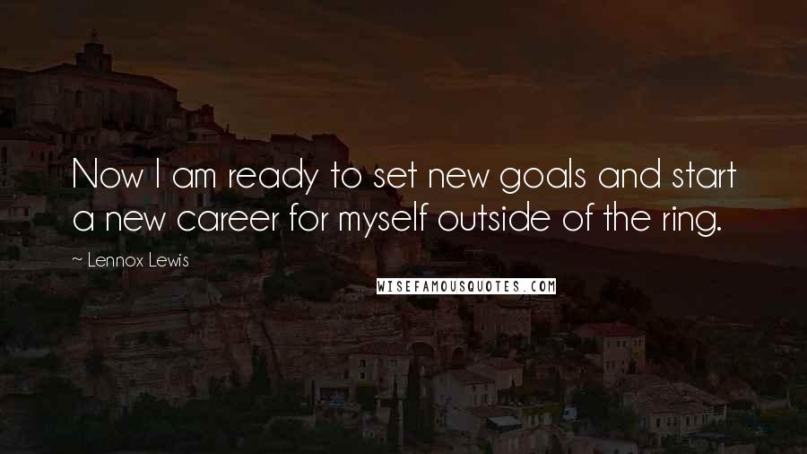 Lennox Lewis Quotes: Now I am ready to set new goals and start a new career for myself outside of the ring.