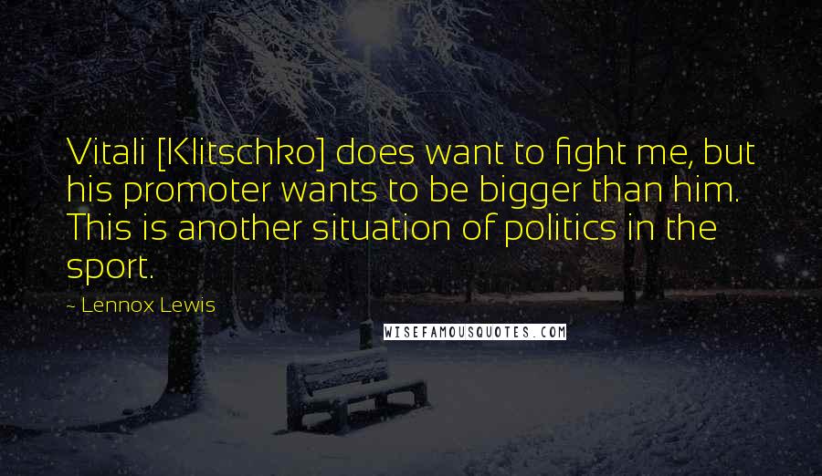 Lennox Lewis Quotes: Vitali [Klitschko] does want to fight me, but his promoter wants to be bigger than him. This is another situation of politics in the sport.