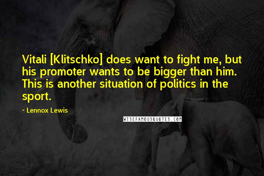 Lennox Lewis Quotes: Vitali [Klitschko] does want to fight me, but his promoter wants to be bigger than him. This is another situation of politics in the sport.