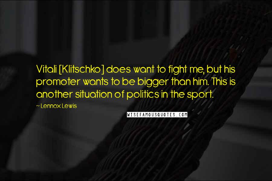 Lennox Lewis Quotes: Vitali [Klitschko] does want to fight me, but his promoter wants to be bigger than him. This is another situation of politics in the sport.