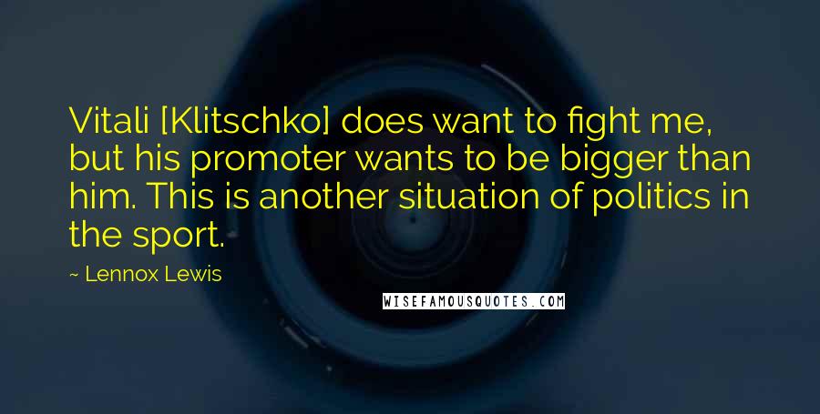 Lennox Lewis Quotes: Vitali [Klitschko] does want to fight me, but his promoter wants to be bigger than him. This is another situation of politics in the sport.