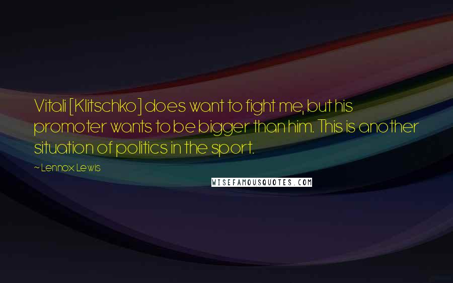 Lennox Lewis Quotes: Vitali [Klitschko] does want to fight me, but his promoter wants to be bigger than him. This is another situation of politics in the sport.