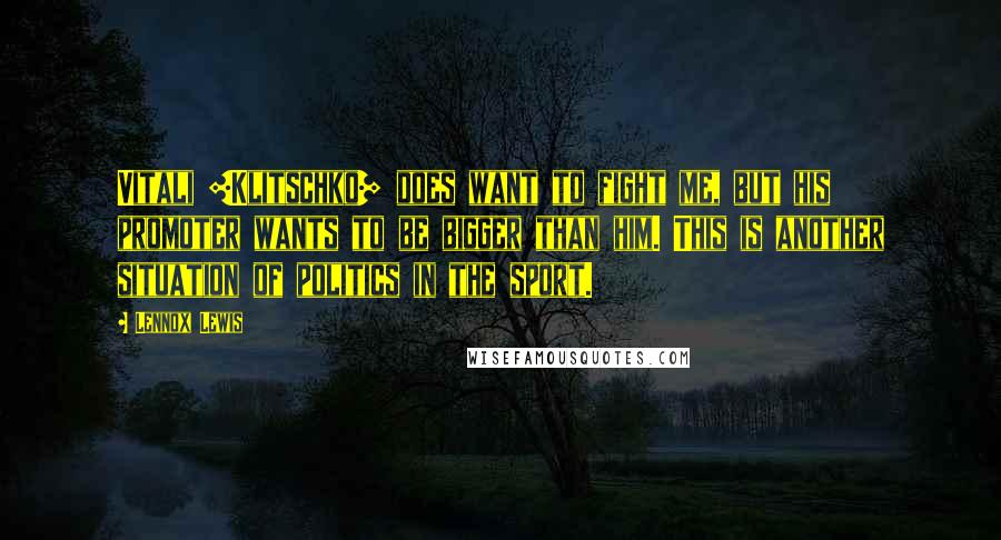 Lennox Lewis Quotes: Vitali [Klitschko] does want to fight me, but his promoter wants to be bigger than him. This is another situation of politics in the sport.