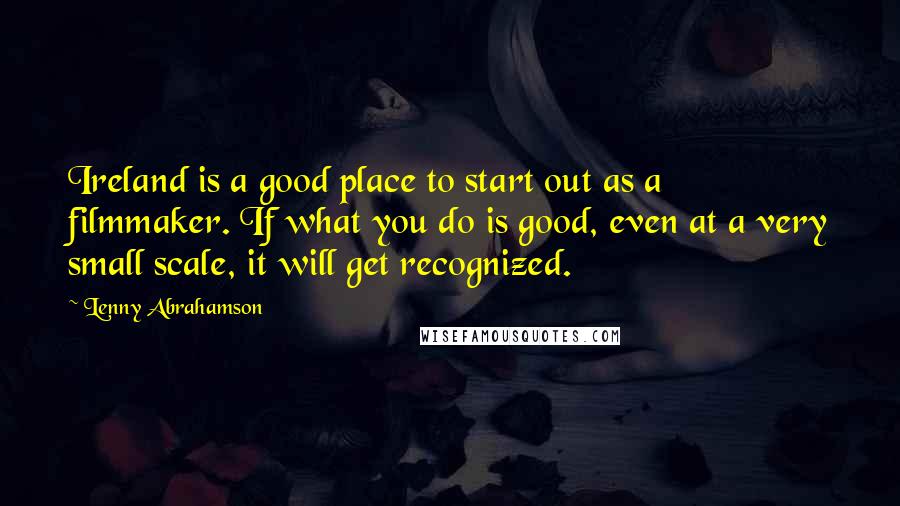 Lenny Abrahamson Quotes: Ireland is a good place to start out as a filmmaker. If what you do is good, even at a very small scale, it will get recognized.