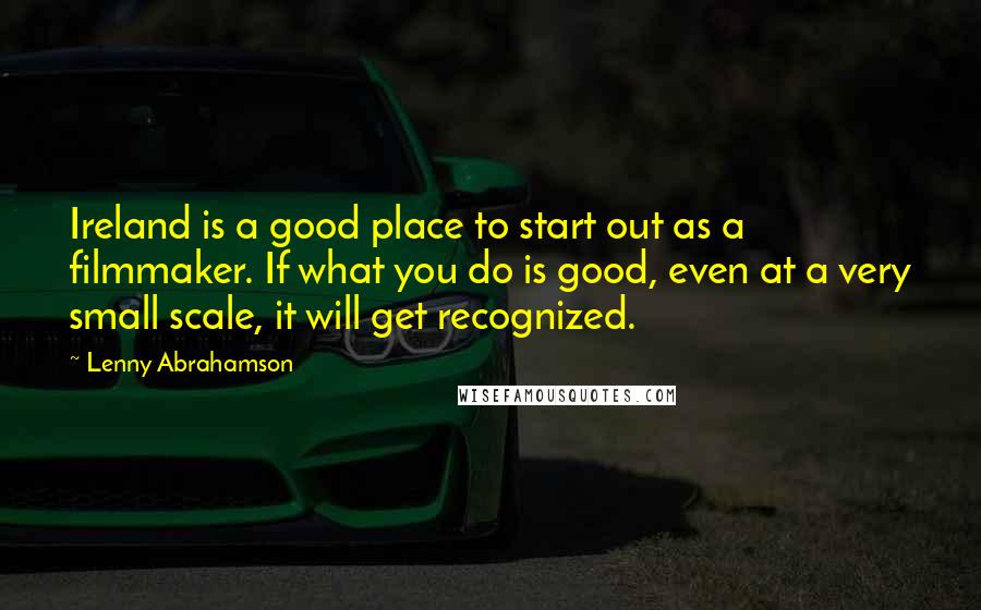 Lenny Abrahamson Quotes: Ireland is a good place to start out as a filmmaker. If what you do is good, even at a very small scale, it will get recognized.