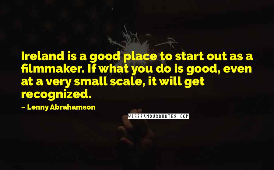 Lenny Abrahamson Quotes: Ireland is a good place to start out as a filmmaker. If what you do is good, even at a very small scale, it will get recognized.