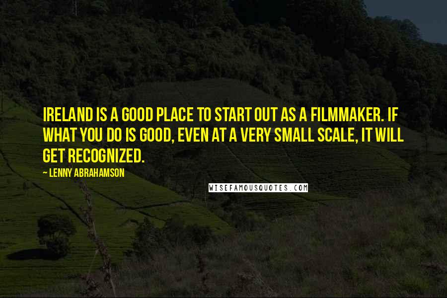 Lenny Abrahamson Quotes: Ireland is a good place to start out as a filmmaker. If what you do is good, even at a very small scale, it will get recognized.