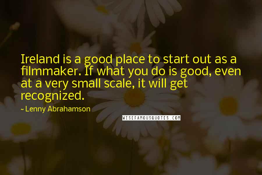 Lenny Abrahamson Quotes: Ireland is a good place to start out as a filmmaker. If what you do is good, even at a very small scale, it will get recognized.