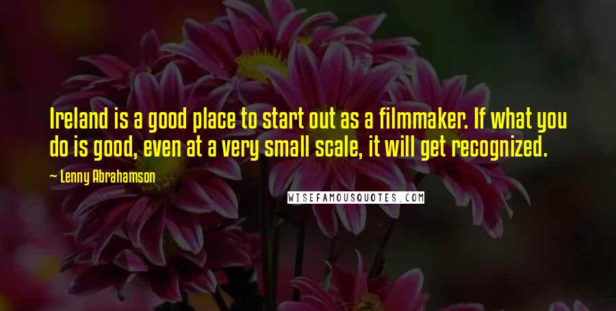 Lenny Abrahamson Quotes: Ireland is a good place to start out as a filmmaker. If what you do is good, even at a very small scale, it will get recognized.