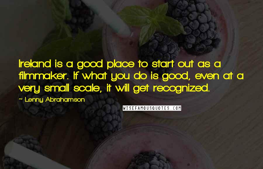 Lenny Abrahamson Quotes: Ireland is a good place to start out as a filmmaker. If what you do is good, even at a very small scale, it will get recognized.
