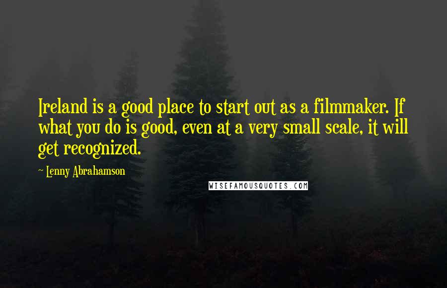 Lenny Abrahamson Quotes: Ireland is a good place to start out as a filmmaker. If what you do is good, even at a very small scale, it will get recognized.