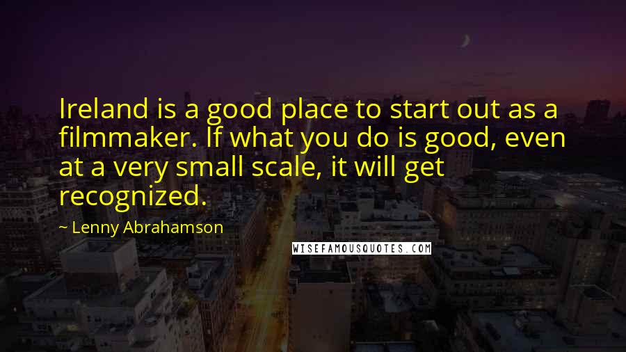 Lenny Abrahamson Quotes: Ireland is a good place to start out as a filmmaker. If what you do is good, even at a very small scale, it will get recognized.