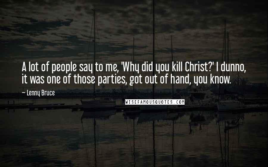 Lenny Bruce Quotes: A lot of people say to me, 'Why did you kill Christ?' I dunno, it was one of those parties, got out of hand, you know.