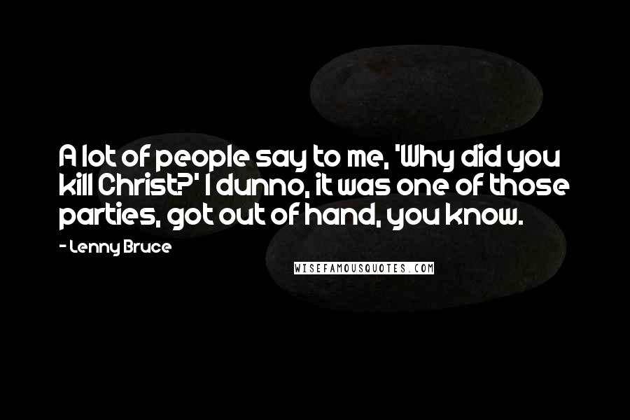 Lenny Bruce Quotes: A lot of people say to me, 'Why did you kill Christ?' I dunno, it was one of those parties, got out of hand, you know.