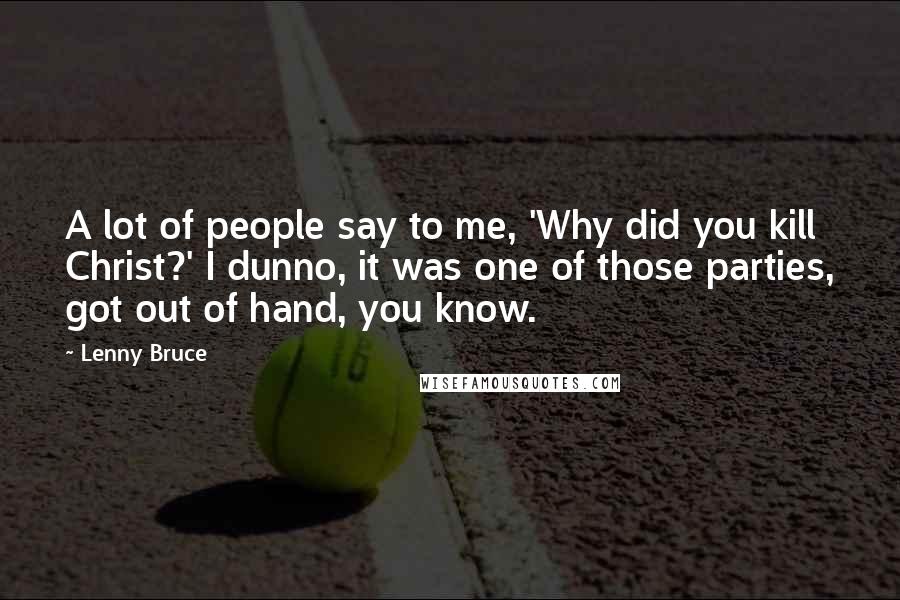 Lenny Bruce Quotes: A lot of people say to me, 'Why did you kill Christ?' I dunno, it was one of those parties, got out of hand, you know.