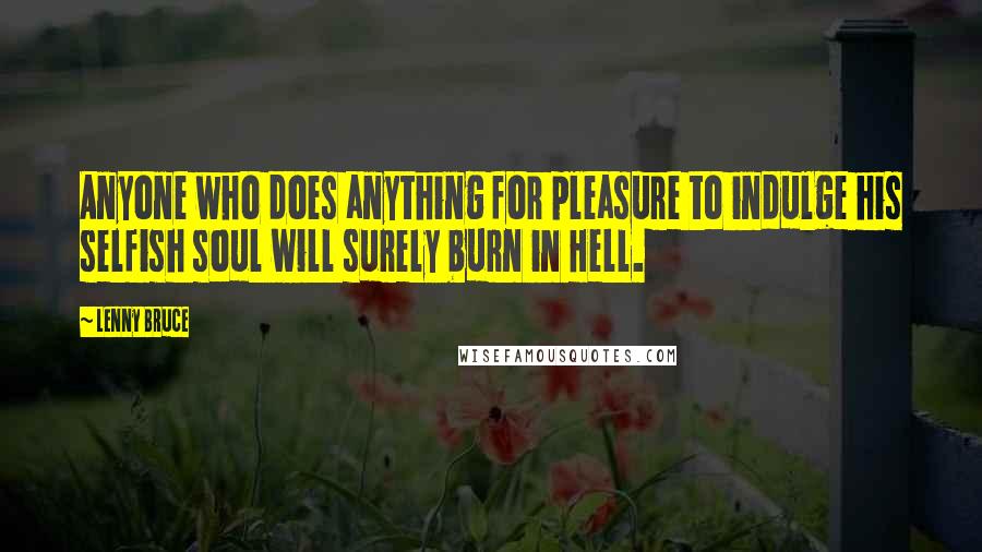 Lenny Bruce Quotes: Anyone who does anything for pleasure to indulge his selfish soul will surely burn in Hell.