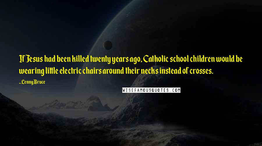 Lenny Bruce Quotes: If Jesus had been killed twenty years ago, Catholic school children would be wearing little electric chairs around their necks instead of crosses.