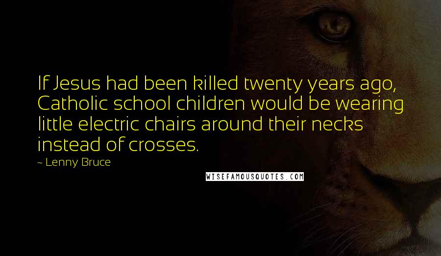 Lenny Bruce Quotes: If Jesus had been killed twenty years ago, Catholic school children would be wearing little electric chairs around their necks instead of crosses.