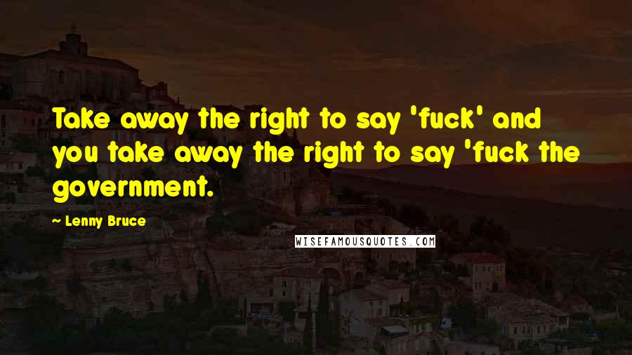 Lenny Bruce Quotes: Take away the right to say 'fuck' and you take away the right to say 'fuck the government.