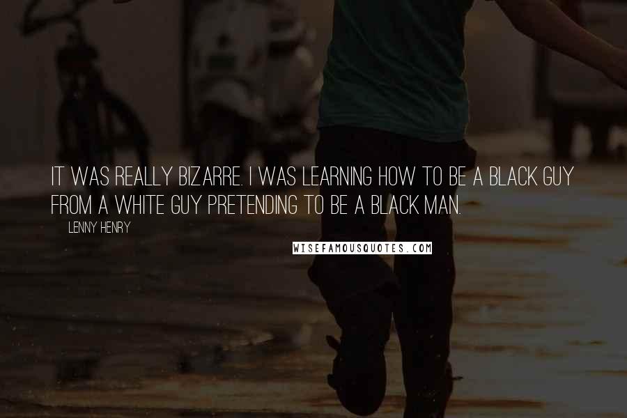 Lenny Henry Quotes: It was really bizarre. I was learning how to be a black guy from a white guy pretending to be a black man.