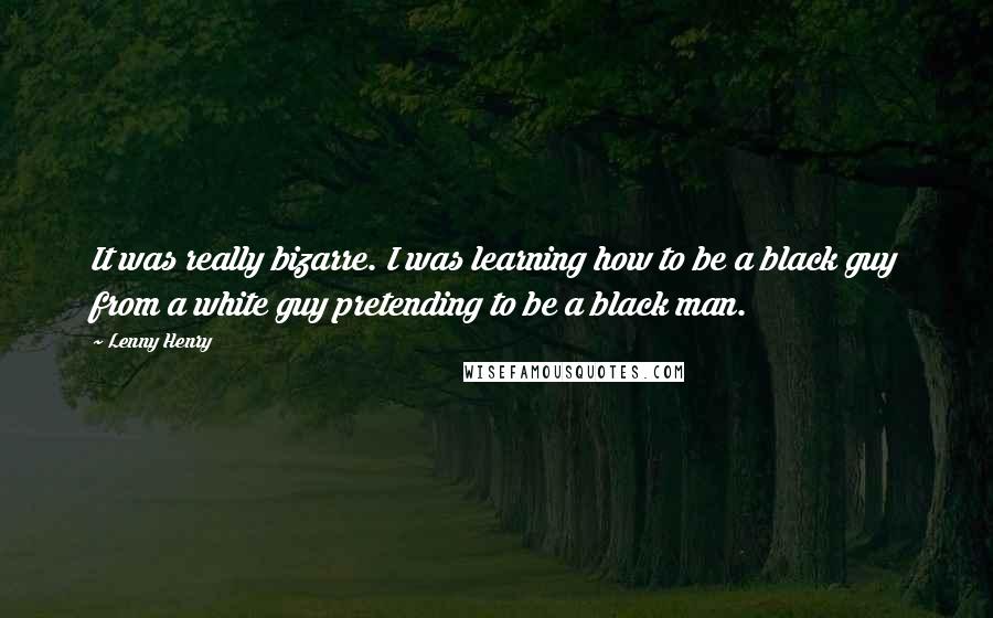 Lenny Henry Quotes: It was really bizarre. I was learning how to be a black guy from a white guy pretending to be a black man.