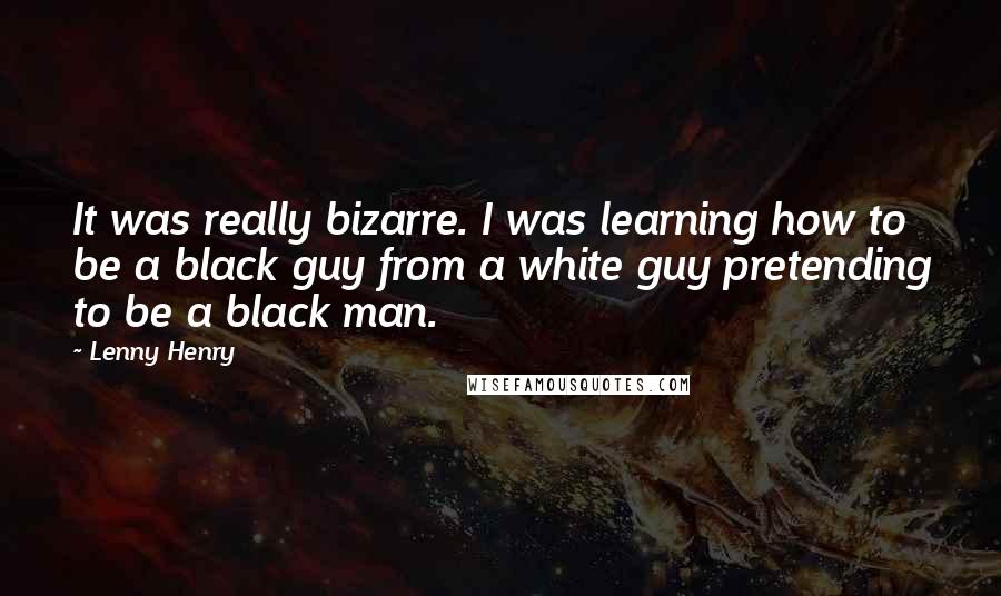 Lenny Henry Quotes: It was really bizarre. I was learning how to be a black guy from a white guy pretending to be a black man.