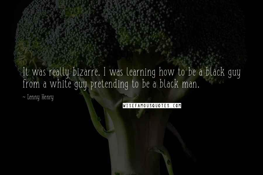 Lenny Henry Quotes: It was really bizarre. I was learning how to be a black guy from a white guy pretending to be a black man.