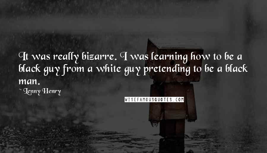 Lenny Henry Quotes: It was really bizarre. I was learning how to be a black guy from a white guy pretending to be a black man.