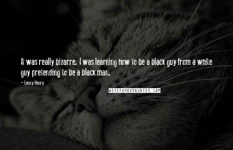 Lenny Henry Quotes: It was really bizarre. I was learning how to be a black guy from a white guy pretending to be a black man.