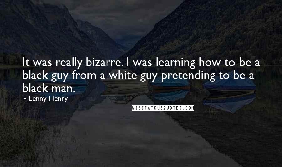 Lenny Henry Quotes: It was really bizarre. I was learning how to be a black guy from a white guy pretending to be a black man.