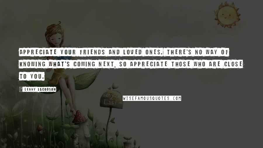 Lenny Jacobson Quotes: Appreciate your friends and loved ones. There's no way of knowing what's coming next, so appreciate those who are close to you.