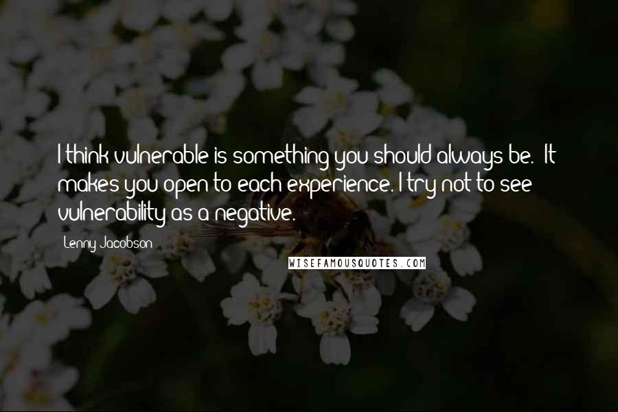 Lenny Jacobson Quotes: I think vulnerable is something you should always be. [It] makes you open to each experience. I try not to see vulnerability as a negative.