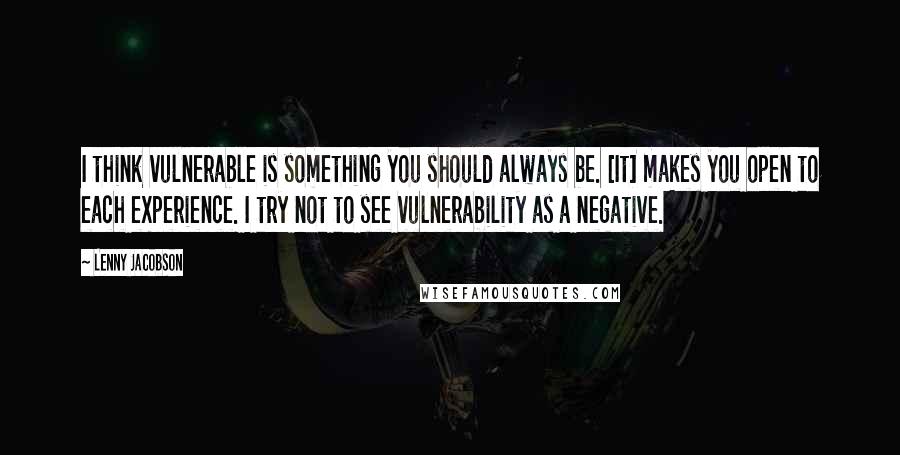 Lenny Jacobson Quotes: I think vulnerable is something you should always be. [It] makes you open to each experience. I try not to see vulnerability as a negative.