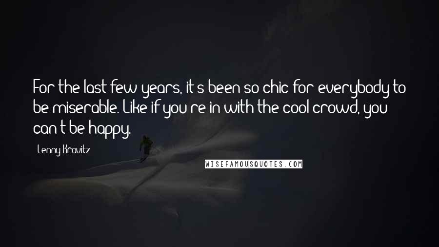 Lenny Kravitz Quotes: For the last few years, it's been so chic for everybody to be miserable. Like if you're in with the cool crowd, you can't be happy.