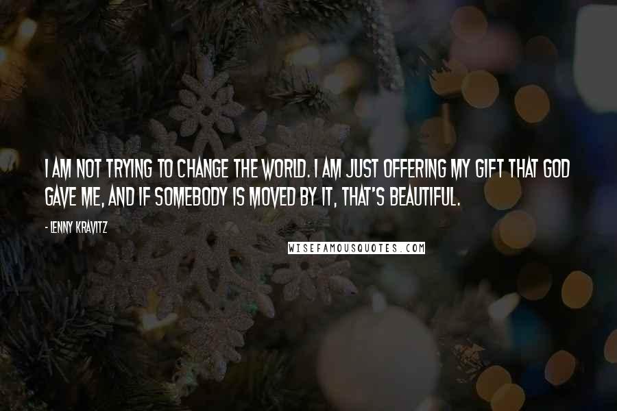 Lenny Kravitz Quotes: I am not trying to change the world. I am just offering my gift that God gave me, and if somebody is moved by it, that's beautiful.