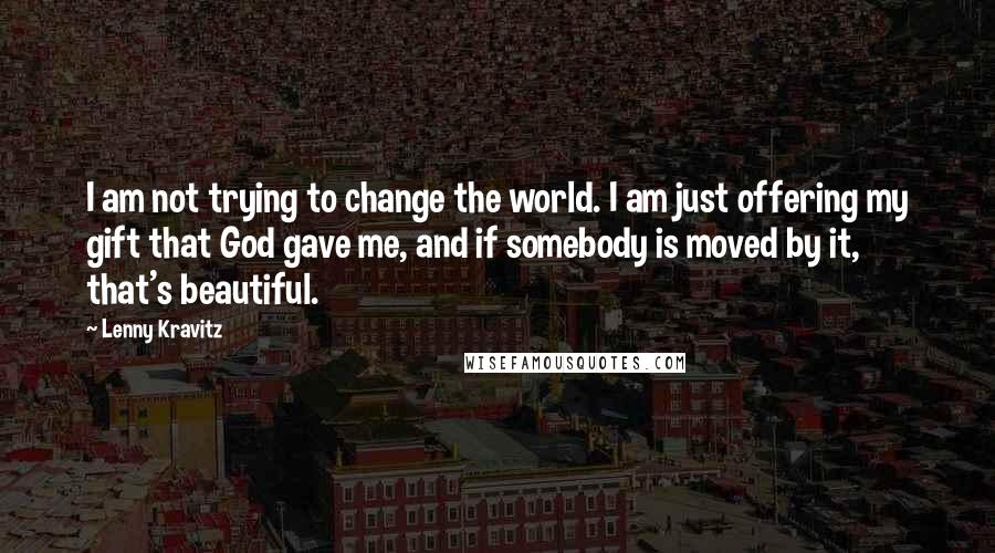 Lenny Kravitz Quotes: I am not trying to change the world. I am just offering my gift that God gave me, and if somebody is moved by it, that's beautiful.