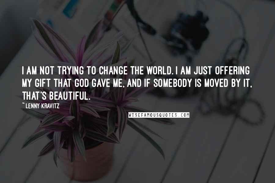 Lenny Kravitz Quotes: I am not trying to change the world. I am just offering my gift that God gave me, and if somebody is moved by it, that's beautiful.