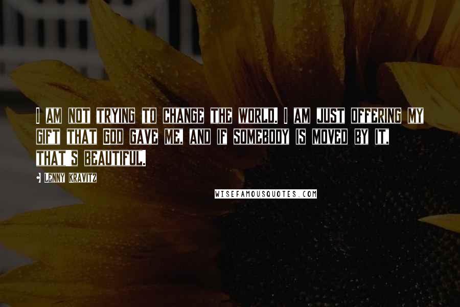 Lenny Kravitz Quotes: I am not trying to change the world. I am just offering my gift that God gave me, and if somebody is moved by it, that's beautiful.