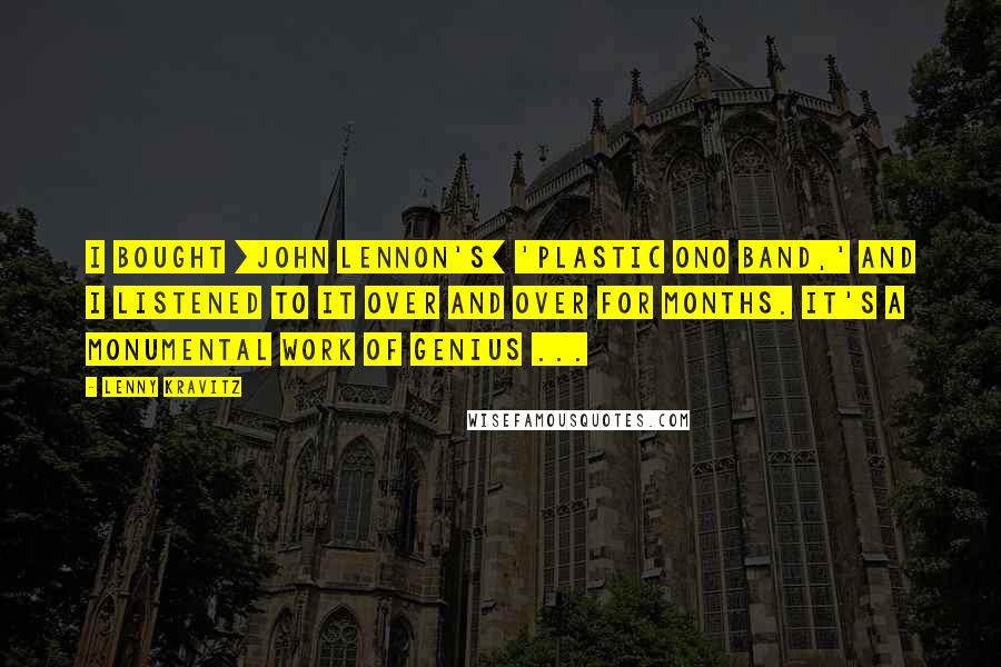 Lenny Kravitz Quotes: I bought [John Lennon's] 'Plastic Ono Band,' and I listened to it over and over for months. It's a monumental work of genius ...