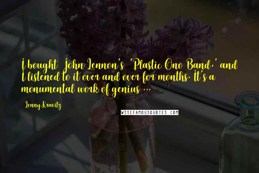 Lenny Kravitz Quotes: I bought [John Lennon's] 'Plastic Ono Band,' and I listened to it over and over for months. It's a monumental work of genius ...