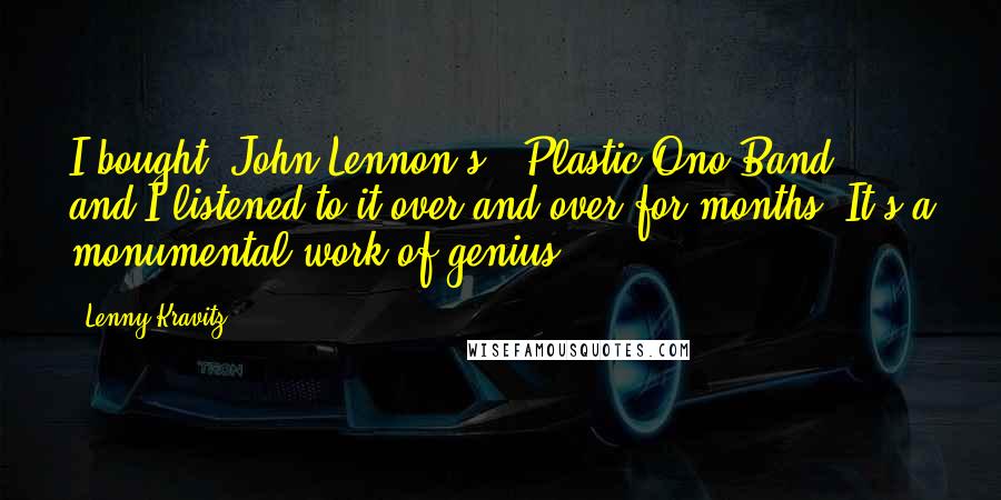 Lenny Kravitz Quotes: I bought [John Lennon's] 'Plastic Ono Band,' and I listened to it over and over for months. It's a monumental work of genius ...