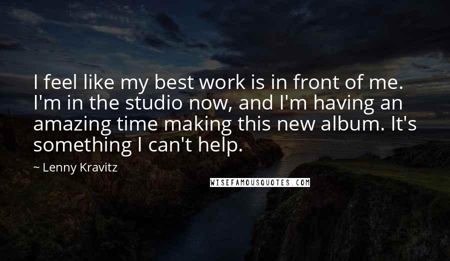 Lenny Kravitz Quotes: I feel like my best work is in front of me. I'm in the studio now, and I'm having an amazing time making this new album. It's something I can't help.